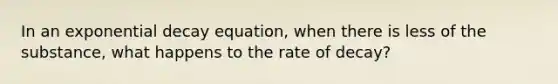 In an exponential decay equation, when there is less of the substance, what happens to the rate of decay?