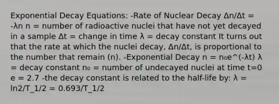 Exponential Decay Equations: -Rate of Nuclear Decay Δn/Δt = -λn n = number of radioactive nuclei that have not yet decayed in a sample Δt = change in time λ = decay constant It turns out that the rate at which the nuclei decay, Δn/Δt, is proportional to the number that remain (n). -Exponential Decay n = n₀e^(-λt) λ = decay constant n₀ = number of undecayed nuclei at time t=0 e = 2.7 -the decay constant is related to the half-life by: λ = ln2/T_1/2 = 0.693/T_1/2