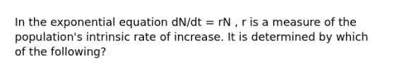 In the exponential equation dN/dt = rN , r is a measure of the population's intrinsic rate of increase. It is determined by which of the following?