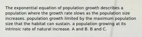 The exponential equation of population growth describes a population where the growth rate slows as the population size increases. population growth limited by the maximum population size that the habitat can sustain. a population growing at its intrinsic rate of natural increase. A and B. B and C.