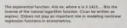 The exponential function: A)is ex, where e is 3.1415.... B)is the inverse of the natural logarithm function. C)can be written as exp(ex). D)does not play an important role in modeling nonlinear regression functions in econometrics.