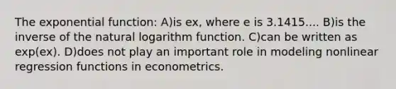 The exponential function: A)is ex, where e is 3.1415.... B)is the inverse of the natural logarithm function. C)can be written as exp(ex). D)does not play an important role in modeling nonlinear regression functions in econometrics.