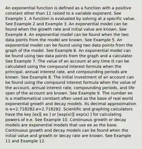 An exponential function is defined as a function with a positive constant other than 11 raised to a variable exponent. See Example 1. A function is evaluated by solving at a specific value. See Example 2 and Example 3. An exponential model can be found when the growth rate and initial value are known. See Example 4. An exponential model can be found when the two data points from the model are known. See Example 5. An exponential model can be found using two data points from the graph of the model. See Example 6. An exponential model can be found using two data points from the graph and a calculator. See Example 7. The value of an account at any time tt can be calculated using the compound interest formula when the principal, annual interest rate, and compounding periods are known. See Example 8. The initial investment of an account can be found using the compound interest formula when the value of the account, annual interest rate, compounding periods, and life span of the account are known. See Example 9. The number ee is a mathematical constant often used as the base of real world exponential growth and decay models. Its decimal approximation is e≈2.718282.e≈2.718282. Scientific and graphing calculators have the key [ex][ ex ] or [exp(x)][ exp(x) ] for calculating powers of e.e. See Example 10. Continuous growth or decay models are exponential models that use ee as the base. Continuous growth and decay models can be found when the initial value and growth or decay rate are known. See Example 11 and Example 12.