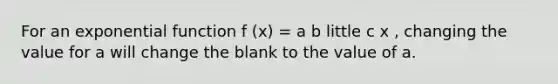 For an <a href='https://www.questionai.com/knowledge/kOCQ53yuXa-exponential-function' class='anchor-knowledge'>exponential function</a> f (x) = a b little c x , changing the value for a will change the blank to the value of a.