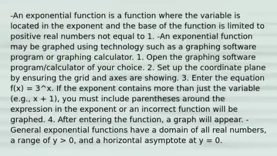 -An exponential function is a function where the variable is located in the exponent and the base of the function is limited to positive real numbers not equal to 1. -An exponential function may be graphed using technology such as a graphing software program or graphing calculator. 1. Open the graphing software program/calculator of your choice. 2. Set up the coordinate plane by ensuring the grid and axes are showing. 3. Enter the equation f(x) = 3^x. If the exponent contains more than just the variable (e.g., x + 1), you must include parentheses around the expression in the exponent or an incorrect function will be graphed. 4. After entering the function, a graph will appear. -General exponential functions have a domain of all real numbers, a range of y > 0, and a horizontal asymptote at y = 0.