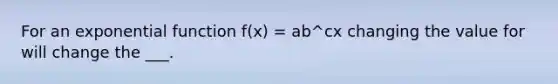 For an <a href='https://www.questionai.com/knowledge/kOCQ53yuXa-exponential-function' class='anchor-knowledge'>exponential function</a> f(x) = ab^cx changing the value for will change the ___.