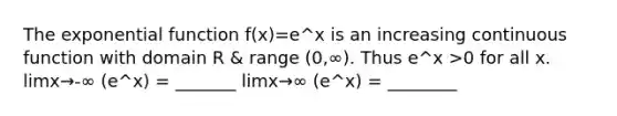 The exponential function f(x)=e^x is an increasing continuous function with domain R & range (0,∞). Thus e^x >0 for all x. limx→-∞ (e^x) = _______ limx→∞ (e^x) = ________