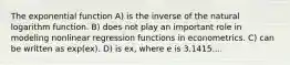 The exponential function A) is the inverse of the natural logarithm function. B) does not play an important role in modeling nonlinear regression functions in econometrics. C) can be written as exp(ex). D) is ex, where e is 3.1415....