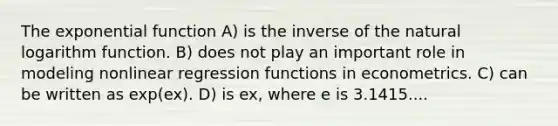 The exponential function A) is the inverse of the natural logarithm function. B) does not play an important role in modeling nonlinear regression functions in econometrics. C) can be written as exp(ex). D) is ex, where e is 3.1415....