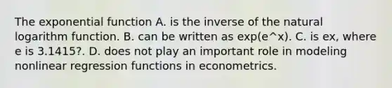 The <a href='https://www.questionai.com/knowledge/kOCQ53yuXa-exponential-function' class='anchor-knowledge'>exponential function</a> A. is the inverse of the <a href='https://www.questionai.com/knowledge/kOe6aTjozo-natural-logarithm' class='anchor-knowledge'>natural logarithm</a> function. B. can be written as ​exp(e^x​). C. is ex​, where e is​ 3.1415?. D. does not play an important role in modeling nonlinear regression functions in econometrics.