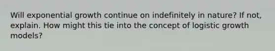 Will exponential growth continue on indefinitely in nature? If not, explain. How might this tie into the concept of logistic growth models?