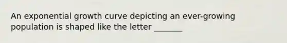 An exponential growth curve depicting an ever-growing population is shaped like the letter _______