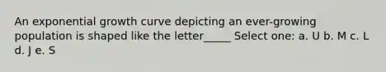 An exponential growth curve depicting an ever-growing population is shaped like the letter_____ Select one: a. U b. M c. L d. J e. S