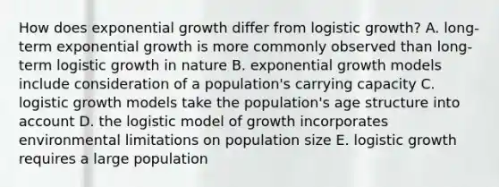 How does exponential growth differ from logistic growth? A. long-term exponential growth is more commonly observed than long-term logistic growth in nature B. exponential growth models include consideration of a population's carrying capacity C. logistic growth models take the population's age structure into account D. the logistic model of growth incorporates environmental limitations on population size E. logistic growth requires a large population