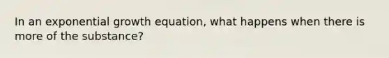 In an exponential growth equation, what happens when there is more of the substance?