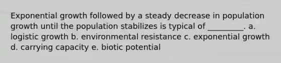 Exponential growth followed by a steady decrease in population growth until the population stabilizes is typical of _________. a. logistic growth b. environmental resistance c. exponential growth d. carrying capacity e. biotic potential