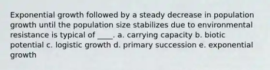 Exponential growth followed by a steady decrease in population growth until the population size stabilizes due to environmental resistance is typical of ____. a. carrying capacity b. biotic potential c. logistic growth d. primary succession e. exponential growth