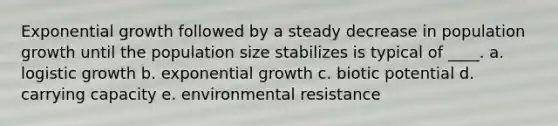 Exponential growth followed by a steady decrease in population growth until the population size stabilizes is typical of ____. a. logistic growth b. exponential growth c. biotic potential d. carrying capacity e. environmental resistance