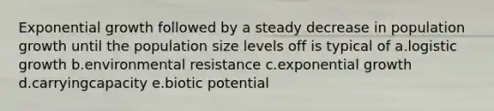 Exponential growth followed by a steady decrease in population growth until the population size levels off is typical of a.logistic growth b.environmental resistance c.exponential growth d.carryingcapacity e.biotic potential