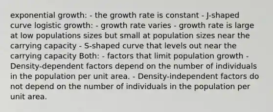 <a href='https://www.questionai.com/knowledge/kotMRuKib4-exponential-growth' class='anchor-knowledge'>exponential growth</a>: - the growth rate is constant - J-shaped curve logistic growth: - growth rate varies - growth rate is large at low populations sizes but small at population sizes near the carrying capacity - S-shaped curve that levels out near the carrying capacity Both: - factors that limit population growth - Density-dependent factors depend on the number of individuals in the population per unit area. - Density-independent factors do not depend on the number of individuals in the population per unit area.