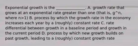 Exponential growth is the _______________. A. growth rate that grows at an exponential rate greater than one (that is, g^n, where n>1) B. process by which the growth rate in the economy increases each year by a (roughly) constant rate C. rate differential between growth in a baseline period and growth in the current period D. process by which new growth builds on past growth, leading to a (roughly) constant growth rate