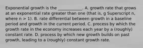 Exponential growth is the​ ____________. A. growth rate that grows at an exponential rate greater than one​ (that is, g Superscript n​, where n​ > 1). B. rate differential between growth in a baseline period and growth in the current period. C. process by which the growth rate in the economy increases each year by a​ (roughly) constant rate. D. process by which new growth builds on past​ growth, leading to a​ (roughly) constant growth rate.