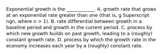 <a href='https://www.questionai.com/knowledge/kotMRuKib4-exponential-growth' class='anchor-knowledge'>exponential growth</a> is the​ ____________. A. growth rate that grows at an exponential rate <a href='https://www.questionai.com/knowledge/ktgHnBD4o3-greater-than' class='anchor-knowledge'>greater than</a> one​ (that is, g Superscript ngn​, where n​ > 1). B. rate differential between growth in a baseline period and growth in the current period. C. process by which new growth builds on past​ growth, leading to a​ (roughly) constant growth rate. D. process by which the growth rate in the economy increases each year by a​ (roughly) constant rate.