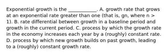 Exponential growth is the​ ____________. A. growth rate that grows at an exponential rate greater than one​ (that is, gn​, where n​ > 1). B. rate differential between growth in a baseline period and growth in the current period. C. process by which the growth rate in the economy increases each year by a​ (roughly) constant rate. D. process by which new growth builds on past​ growth, leading to a​ (roughly) constant growth rate.