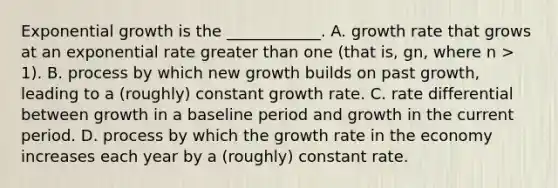 Exponential growth is the ____________. A. growth rate that grows at an exponential rate greater than one (that is, gn, where n > 1). B. process by which new growth builds on past growth, leading to a (roughly) constant growth rate. C. rate differential between growth in a baseline period and growth in the current period. D. process by which the growth rate in the economy increases each year by a (roughly) constant rate.