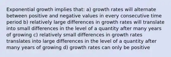 Exponential growth implies that: a) growth rates will alternate between positive and negative values in every consecutive time period b) relatively large differences in growth rates will translate into small differences in the level of a quantity after many years of growing c) relatively small differences in growth rates translates into large differences in the level of a quantity after many years of growing d) growth rates can only be positive