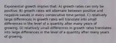 Exponential growth implies that: A) growth rates can only be positive. B) growth rates will alternate between positive and negative values in every consecutive time period. C) relatively large differences in growth rates will translate into small differences in the level of a quantity after many years of growing. D) relatively small differences in growth rates translates into large differences in the level of a quantity after many years of growing.