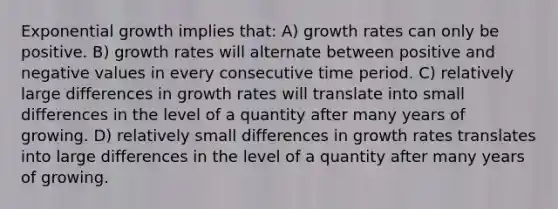 Exponential growth implies that: A) growth rates can only be positive. B) growth rates will alternate between positive and negative values in every consecutive time period. C) relatively large differences in growth rates will translate into small differences in the level of a quantity after many years of growing. D) relatively small differences in growth rates translates into large differences in the level of a quantity after many years of growing.