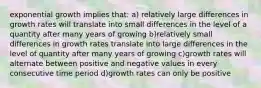 exponential growth implies that: a) relatively large differences in growth rates will translate into small differences in the level of a quantity after many years of growing b)relatively small differences in growth rates translate into large differences in the level of quantity after many years of growing c)growth rates will alternate between positive and negative values in every consecutive time period d)growth rates can only be positive