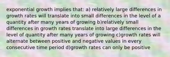 exponential growth implies that: a) relatively large differences in growth rates will translate into small differences in the level of a quantity after many years of growing b)relatively small differences in growth rates translate into large differences in the level of quantity after many years of growing c)growth rates will alternate between positive and negative values in every consecutive time period d)growth rates can only be positive