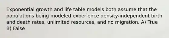 <a href='https://www.questionai.com/knowledge/kotMRuKib4-exponential-growth' class='anchor-knowledge'>exponential growth</a> and life table models both assume that the populations being modeled experience density-independent birth and death rates, unlimited resources, and no migration. A) True B) False