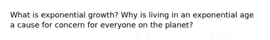 What is exponential growth? Why is living in an exponential age a cause for concern for everyone on the planet?
