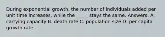 During exponential growth, the number of individuals added per unit time increases, while the _____ stays the same. Answers: A. carrying capacity B. death rate C. population size D. per capita growth rate