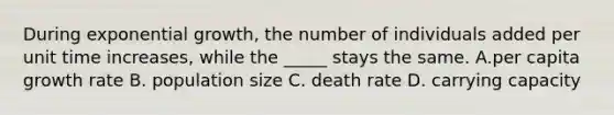 During exponential growth, the number of individuals added per unit time increases, while the _____ stays the same. A.per capita growth rate B. population size C. death rate D. carrying capacity