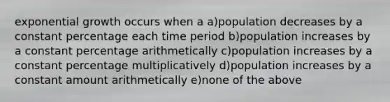 exponential growth occurs when a a)population decreases by a constant percentage each time period b)population increases by a constant percentage arithmetically c)population increases by a constant percentage multiplicatively d)population increases by a constant amount arithmetically e)none of the above