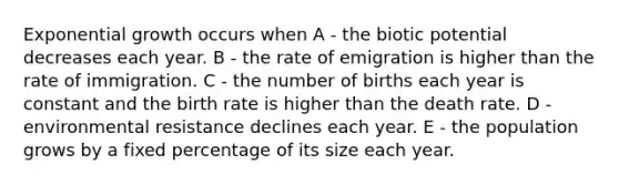 Exponential growth occurs when A - the biotic potential decreases each year. B - the rate of emigration is higher than the rate of immigration. C - the number of births each year is constant and the birth rate is higher than the death rate. D - environmental resistance declines each year. E - the population grows by a fixed percentage of its size each year.