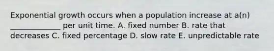 Exponential growth occurs when a population increase at a(n) _____________ per unit time. A. fixed number B. rate that decreases C. fixed percentage D. slow rate E. unpredictable rate