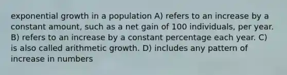 <a href='https://www.questionai.com/knowledge/kotMRuKib4-exponential-growth' class='anchor-knowledge'>exponential growth</a> in a population A) refers to an increase by a constant amount, such as a net gain of 100 individuals, per year. B) refers to an increase by a constant percentage each year. C) is also called arithmetic growth. D) includes any pattern of increase in numbers