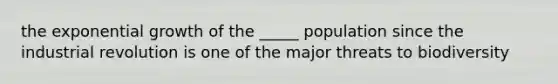 the <a href='https://www.questionai.com/knowledge/kotMRuKib4-exponential-growth' class='anchor-knowledge'>exponential growth</a> of the _____ population since the industrial revolution is one of the major threats to biodiversity