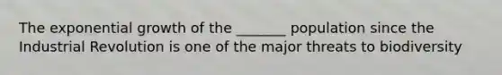 The exponential growth of the _______ population since the Industrial Revolution is one of the major threats to biodiversity