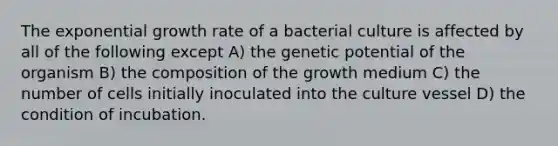 The <a href='https://www.questionai.com/knowledge/kotMRuKib4-exponential-growth' class='anchor-knowledge'>exponential growth</a> rate of a bacterial culture is affected by all of the following except A) the genetic potential of the organism B) the composition of the growth medium C) the number of cells initially inoculated into the culture vessel D) the condition of incubation.