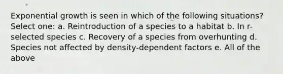 Exponential growth is seen in which of the following situations? Select one: a. Reintroduction of a species to a habitat b. In r-selected species c. Recovery of a species from overhunting d. Species not affected by density-dependent factors e. All of the above