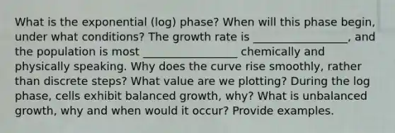 What is the exponential (log) phase? When will this phase begin, under what conditions? The growth rate is _________________, and the population is most _________________ chemically and physically speaking. Why does the curve rise smoothly, rather than discrete steps? What value are we plotting? During the log phase, cells exhibit balanced growth, why? What is unbalanced growth, why and when would it occur? Provide examples.