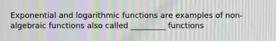 Exponential and logarithmic functions are examples of non-algebraic functions also called _________ functions