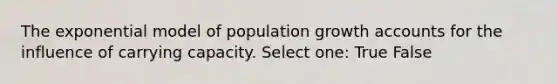 The exponential model of population growth accounts for the influence of carrying capacity. Select one: True False