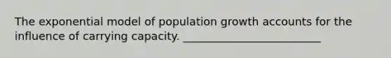 The exponential model of population growth accounts for the influence of carrying capacity. _________________________